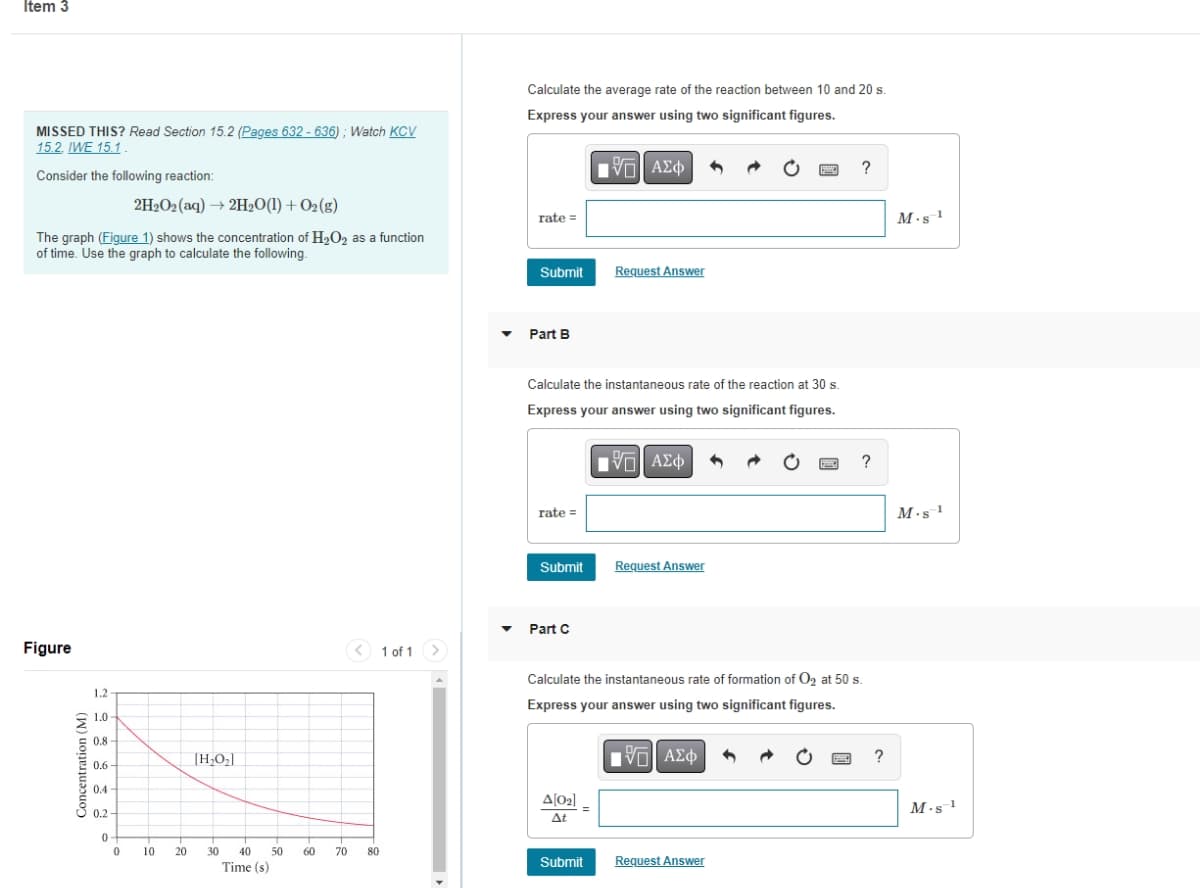 Item 3
MISSED THIS? Read Section 15.2 (Pages 632- 636); Watch KCV
15.2. IWE 15.1.
Consider the following reaction:
The graph (Figure 1) shows the concentration of H₂O₂ as a function
of time. Use the graph to calculate the following.
Figure
Concentration (M)
1.2-
1.0
0.8
0.6
0.4
0.2-
0
2H₂O2 (aq) → 2H₂O(1) + O₂(g)
0
10 20
[H₂O₂]
30 40 50
Time (s)
60
70
< 1 of 1
80
Calculate the average rate of the reaction between 10 and 20 s.
Express your answer using two significant figures.
—| ΑΣΦ
rate=
Submit
Part B
Calculate the instantaneous rate of the reaction at 30 s.
Express your answer using two significant figures.
IVE ΑΣΦ
rate=
Submit
Part C
Request Answer
Δ[02] .
At
Submit
Request Answer
Calculate the instantaneous rate of formation of O₂ at 50 s.
Express your answer using two significant figures.
1971 ΑΣΦ
?
Request Answer
1990 ?
?
M.s¹
M.s 1
M-s-1