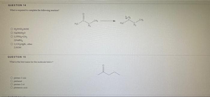 QUESTION 14
What is required to complete the following reaction?
ⒸH₂NNH₂ KOH
ⒸN₂OH/H₂0
Ⓒ11PPHCH₂
2NH₂
1)CH₂Mgle, ther
2) КОН
QUESTION 15.
What is the best name for the molecule below?
O pentan-2-one
Opentanal
Opentan-2-ol
O pentanoic and
61330
h
H₂O