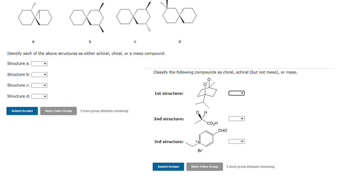 ∞
Structure a:
Identify each of the above structures as either achiral, chiral, or a meso compound.
Structure b:
Structure c:
a
Structure d:
od od
Submit Answer
Retry Entire Group 5 more group attempts remaining
d
Classify the following compounds as chiral, achiral (but not meso), or meso.
1st structure:
2nd structure:
3rd structure:
Submit Answer
D. H
Br
CO₂H
Retry Entire Group
CHO
5 more group attempts remaining