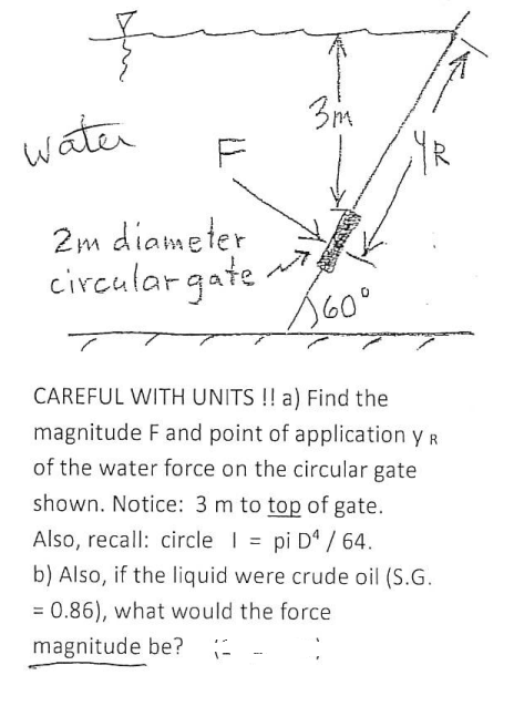 है
water
2m diameter
circular gate
3m
160⁰
CAREFUL WITH UNITS!! a) Find the
magnitude F and point of application y R
of the water force on the circular gate
shown. Notice: 3 m to top of gate.
Also, recall: circle | = pi D4 / 64.
b) Also, if the liquid were crude oil (S.G.
= 0.86), what would the force
magnitude be? -