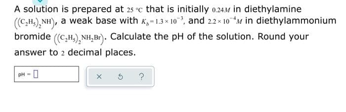 A solution is prepared at 25 °c that is initially 0.24M in diethylamine
((C₂H)₂NH), a weak base with K₁=1.3x10³, and 2.2× 10 M in diethylammonium
bromide ((C₂H₂)₂NH₂B₁). Calculate the pH of the solution. Round your
answer to 2 decimal places.
0= Hd
x