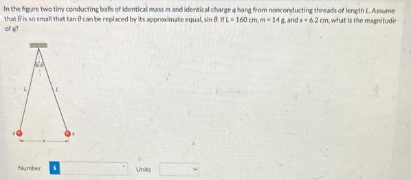 In the figure two tiny conducting balls of identical mass mand identical charge q hang from nonconducting threads of length L. Assume
that is so small that tan 8 can be replaced by its approximate equal, sin 8. If L-160 cm, m - 14 g, and x = 6.2 cm, what is the magnitude
of q?
Number
Units