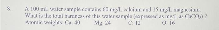 8.
A 100 mL water sample contains 60 mg/L calcium and 15 mg/L magnesium.
What is the total hardness of this water sample (expressed as mg/L as CaCO3) ?
Atomic weights: Ca: 40
Mg: 24
C: 12
O: 16