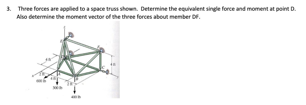 3. Three forces are applied to a space truss shown. Determine the equivalent single force and moment at point D.
Also determine the moment vector of the three forces about member DF.
4 ft
2 ft
600 lb
4 ft
300 lb
2 ft
400 lb
4 ft