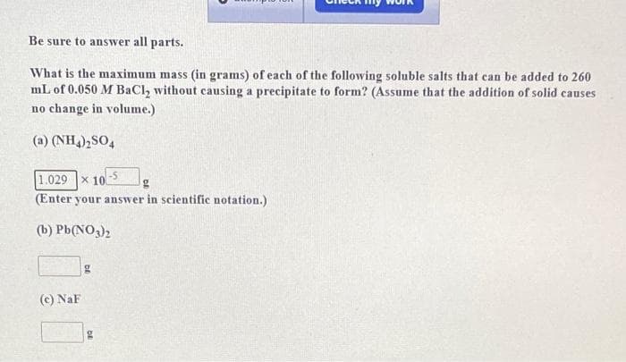 Be sure to answer all parts.
What is the maximum mass (in grams) of each of the following soluble salts that can be added to 260
mL of 0.050 M BaCl₂ without causing a precipitate to form? (Assume that the addition of solid causes
no change in volume.)
(a) (NH4)₂SO4
1.029 x 100
(Enter your answer in scientific notation.)
(b) Pb(NO3)2
(c) NaF
g