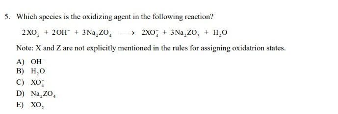 5. Which species is the oxidizing agent in the following reaction?
2XO₂ + 2OH + 3Na,ZO,
2XO + 3Na₂ZO, + H₂O
Note: X and Z are not explicitly mentioned in the rules for assigning oxidatrion states.
A) OH-
B) H₂O
C) XO
D) Na₂ZO,
4
E) XO₂