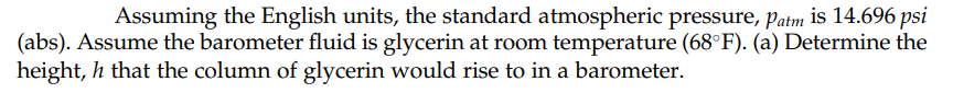 Assuming the English units, the standard atmospheric pressure, Patm is 14.696 psi
(abs). Assume the barometer fluid is glycerin at room temperature (68°F). (a) Determine the
height, h that the column of glycerin would rise to in a barometer.