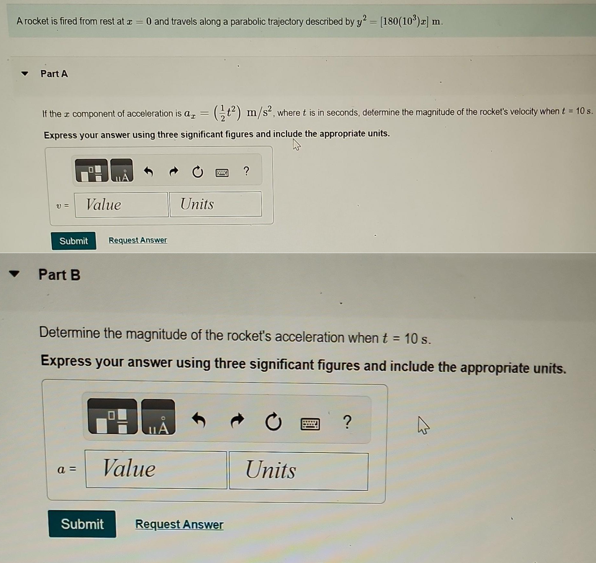 A rocket is fired from rest at a
=
0 and travels along a parabolic trajectory described by y² = [180(10³)x] m.
Part A
If the à component of acceleration is a = (t²) m/s², where t is in seconds, determine the magnitude of the rocket's velocity when t = 10 s.
Express your answer using three significant figures and include the appropriate units.
V=
Submit
Part B
Value
a =
Request Answer
Determine the magnitude of the rocket's acceleration when t = 10 s.
Express your answer using three significant figures and include the appropriate units.
A
Value
Submit
Units
A
?
Request Answer
Units
?