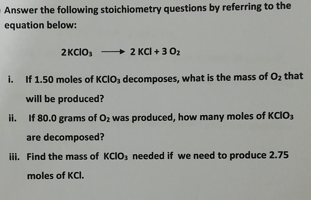 Answer the following stoichiometry questions by referring to the
equation below:
2 KCIO3
2 KCl + 3 0₂
i. If 1.50 moles of KCIO3 decomposes, what is the mass of O₂ that
will be produced?
ii.
If 80.0 grams of O₂ was produced, how many moles of KCIO3
are decomposed?
iii. Find the mass of KCIO3 needed if we need to produce 2.75
moles of KCI.