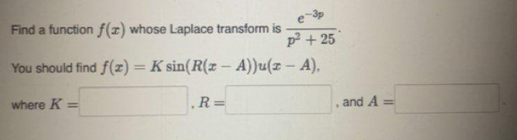 Find a function f(x) whose Laplace transform is
e-3p
p² +25
You should find f(x) = K sin(R(x - A))u(z - A).
where K=
Y
R=
"
and A =