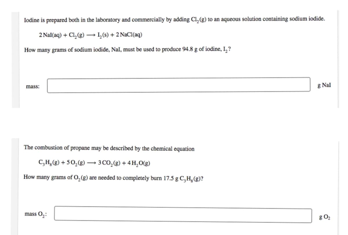 Iodine is prepared both in the laboratory and commercially by adding Cl₂ (g) to an aqueous solution containing sodium iodide.
2 Nal(aq) + Cl₂(g) → L₂ (s) + 2 NaCl(aq)
How many grams of sodium iodide, Nal, must be used to produce 94.8 g of iodine, 1₂?
mass:
The combustion of propane may be described by the chemical equation
C₂H₂(g) +50₂(g)
3 CO₂(g) + 4H₂O(g)
How many grams of O₂(g) are needed to completely burn 17.5 g C₂Hg (g)?
mass 0₂:
g Nal
g 0₂