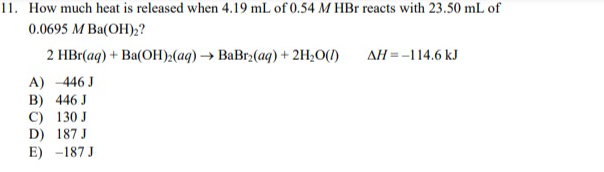 11. How much heat is released when 4.19 mL of 0.54 M HBr reacts with 23.50 mL of
0.0695 M Ba(OH)₂?
2 HBr(aq) + Ba(OH)₂(aq) → BaBr₂(aq) + 2H₂O(l)
A) -446 J
B) 446 J
C)
130 J
D) 187 J
E) -187 J
AH=-114.6 kJ