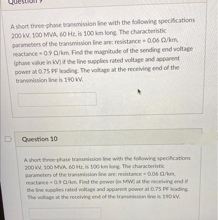 A short three-phase transmission line with the following specifications
200 kV, 100 MVA, 60 Hz, is 100 km long. The characteristic
parameters of the transmission line are: resistance = 0.06 2/km,
reactance = 0.9 2/km. Find the magnitude of the sending end voltage
(phase value in kV) if the line supplies rated voltage and apparent
power at 0.75 PF leading. The voltage at the receiving end of the
transmission line is 190 kV.
D
Question 10
A short three-phase transmission line with the following specifications
200 kV, 100 MVA, 60 Hz, is 100 km long. The characteristic
parameters of the transmission line are: resistance = 0.06 02/km,
reactance = 0.9 02/km. Find the power (in MW) at the receiving end if
the line supplies rated voltage and apparent power at 0.75 PF leading.
The voltage at the receiving end of the transmission line is 190 kV.