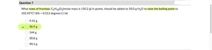 Question 7
What mass of fructose, C5H₁005(molar mass is 150.2 g) in grams, should be added to 50.0 g H₂O to raise the boiling point to
102.45°C? (Kb -0.512 degrees C/m)
9,42 g
36.9 g
144 g
50.8 g
90.3 g