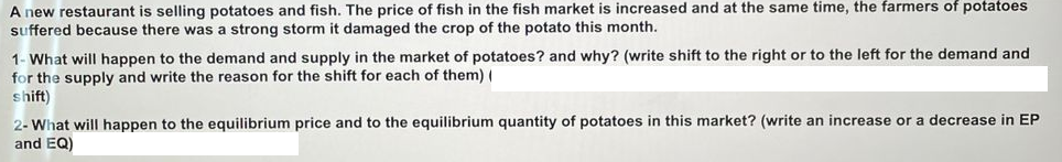 A new restaurant is selling potatoes and fish. The price of fish in the fish market is increased and at the same time, the farmers of potatoes
suffered because there was a strong storm it damaged the crop of the potato this month.
1- What will happen to the demand and supply in the market of potatoes? and why? (write shift to the right or to the left for the demand and
for the supply and write the reason for the shift for each of them) (
shift)
2- What will happen to the equilibrium price and to the equilibrium quantity of potatoes in this market? (write an increase or a decrease in EP
and EQ)