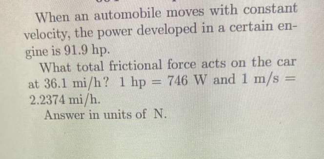 When an automobile moves with constant
velocity, the power developed in a certain en-
gine is 91.9 hp.
What total frictional force acts on the car
at 36.1 mi/h? 1 hp 746 W and 1 m/s =
2.2374 mi/h.
Answer in units of N.
=