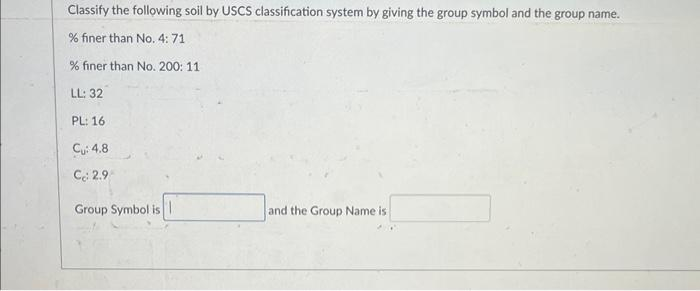 Classify the following soil by USCS classification system by giving the group symbol and the group name.
% finer than No. 4: 71
% finer than No. 200: 11
LL: 32
PL: 16
Cu: 4.8
Cc: 2.9
Group Symbol is
and the Group Name is