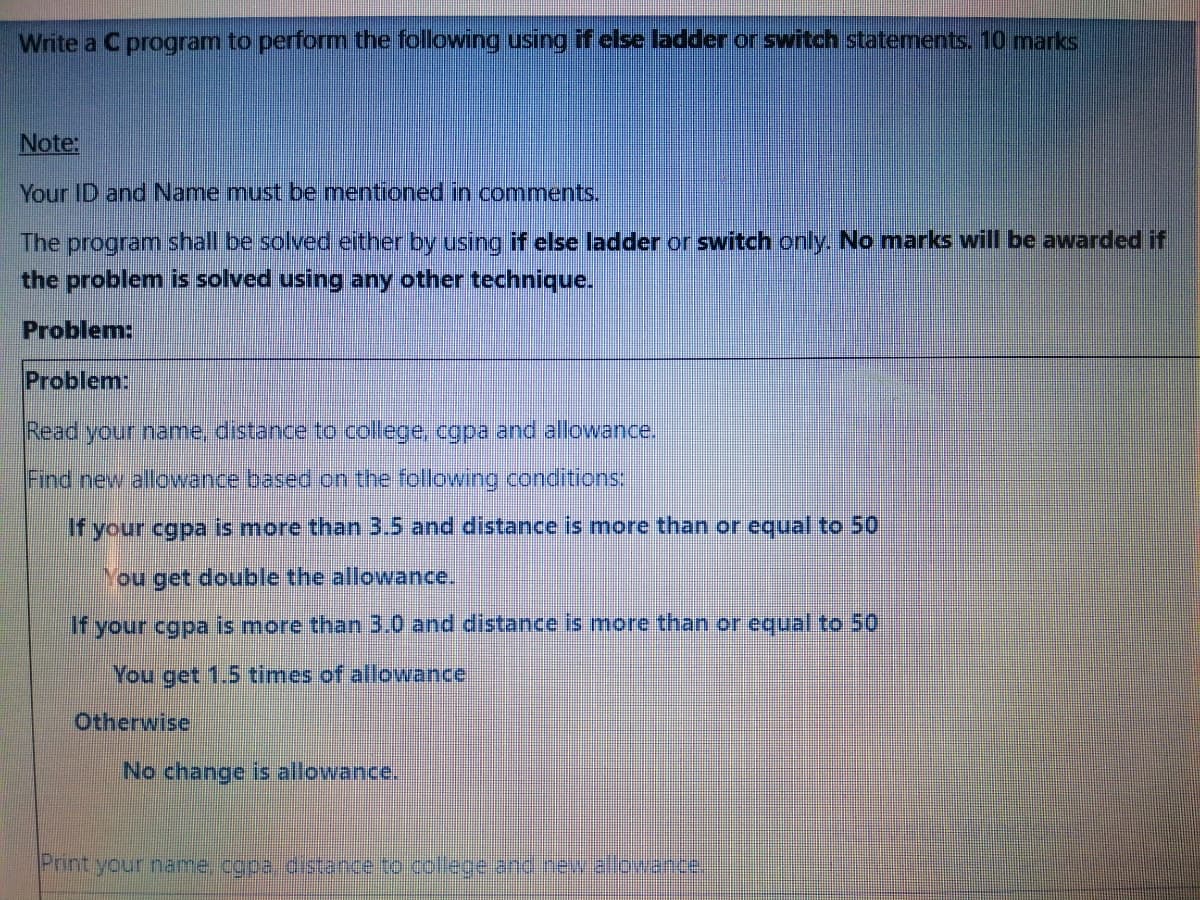 Write a C program to perform the following using if else ladder or switch statements. 10 marks
Note:
Your ID and Name must be mentioned in comments.
The program shall be solved either by using if else ladder or switch only. No marks will be awarded if
the problem is solved using any other technique.
Problem:
Problem:
Read your name, distance to college, cgpa and allowance.
Find new allowance based on the following conditions:
If your cgpa is more than 3.5 and distance is more than or equal to 50
You get double the allowance.
If your cgpa is more than 3.0 and distance is more than or equal to 50
You get 1.5 times of allowance
Otherwise
No change is allowance.
Printyour name..cgpa.distence to.collegeans.ceetante
