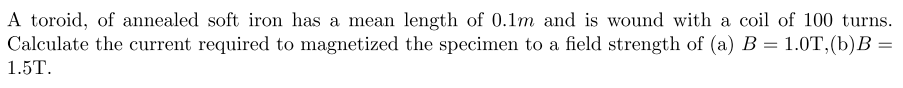 A toroid, of annealed soft iron has a mean length of 0.1m and is wound with a coil of 100 turns.
Calculate the current required to magnetized the specimen to a field strength of (a) B = 1.0T,(b)B =
1.5T.
