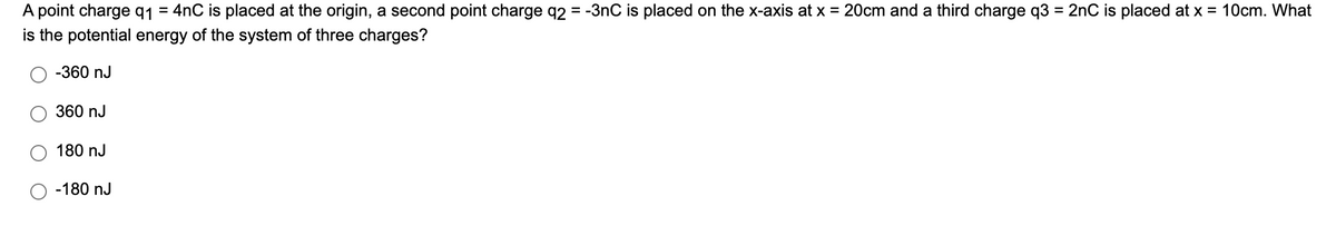 A point charge q1 = 4nC is placed at the origin, a second point charge q2 = -3nC is placed on the x-axis at x = 20cm and a third charge q3 = 2nC is placed at x = 10cm. What
is the potential energy of the system of three charges?
-360 nJ
360 nJ
180 nJ
-180 nJ
