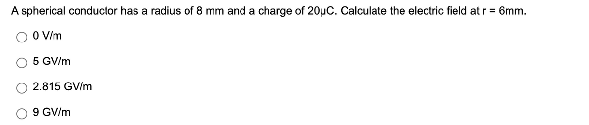 A spherical conductor has a radius of 8 mm and a charge of 20µC. Calculate the electric field at r = 6mm.
O V/m
5 GV/m
2.815 GV/m
9 GV/m
