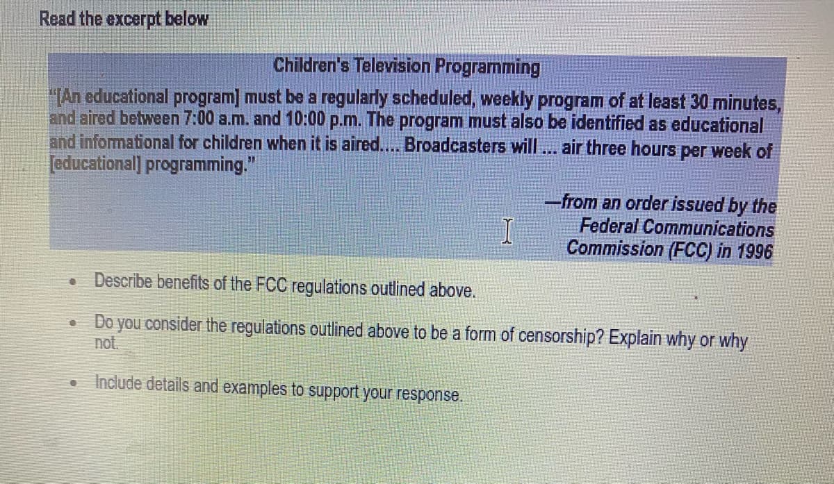 Read the excerpt below
Children's Television Programming
"(An educational program] must be a regularly scheduled, weekly program of at least 30 minutes,
and aired between 7:00 a.m. and 10:00 p.m. The program must also be identified as educational
and informational for children when it is aired.... Broadcasters will... air three hours per week of
[educational] programming."
-from an order issued by the
Federal Communications
Commission (FCC) in 1996
Describe benefits of the FCC regulations outlined above.
Do you consider the regulations outlined above to be a form of censorship? Explain why or why
not.
Include details and examples to sSupport your response.
