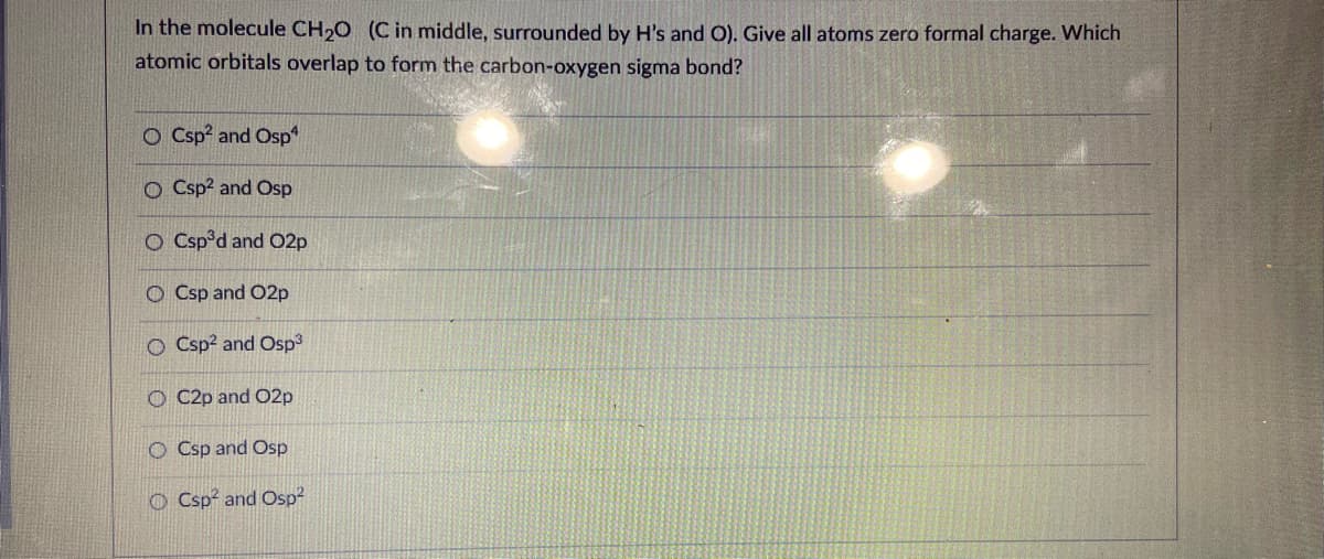 In the molecule CH,O (C in middle, surrounded by H's and O). Give all atoms zero formal charge. Which
atomic orbitals overlap to form the carbon-oxygen sigma bond?
O Csp? and Osp*
O Csp? and Osp
O Csp°d and O2p
O Csp and O2p
O Csp? and Osp3
O C2p and O2p
O Csp and Osp
O Csp? and Osp?
