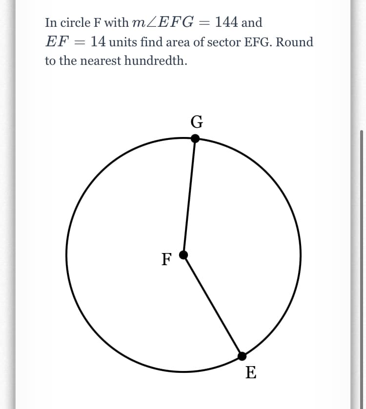 In circle F with MZEFG = 144 and
EF = 14 units find area of sector EFG. Round
to the nearest hundredth.
G
F
E
