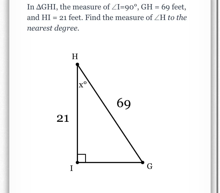 In AGHI, the measure of ZI=90°, GH = 69 feet,
and HI = 21 feet. Find the measure of ZH to the
nearest degree.
H
69
21
I
G
