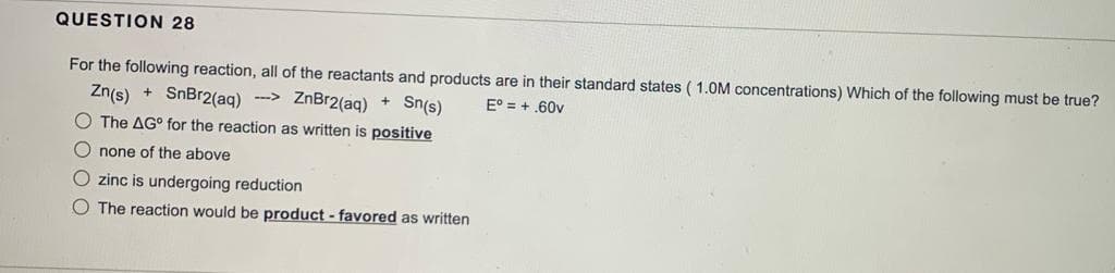 QUESTION 28
For the following reaction, all of the reactants and products are in their standard states (1.0M concentrations) Which of the following must be true?
Eº = +.60v
Zn(s) + SnBr2(aq) →→→ ZnBr2(aq) + Sn(s)
O The AG° for the reaction as written is positive
Onone of the above
O zinc is undergoing reduction
O The reaction would be product - favored as written