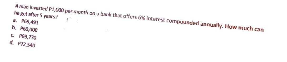 A man invested P1,000 per month on a bank that offers 6% interest compounded annually. How much can
he get after 5 years?
a. P69,491
b. P60,000
C. P69,770
d. P72,540