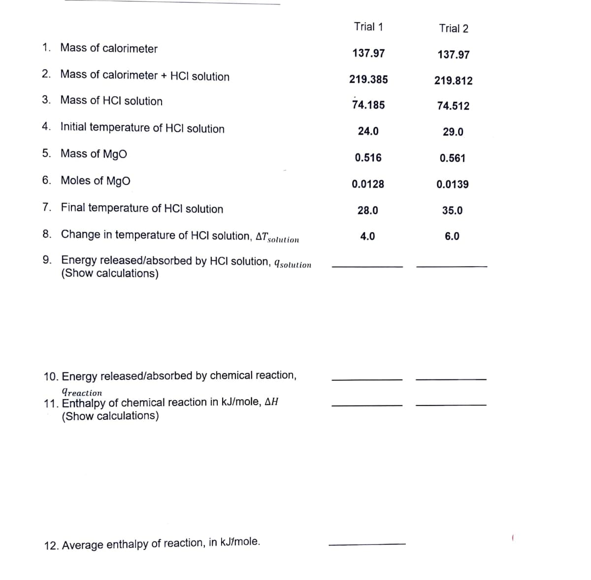 1. Mass of calorimeter
2. Mass of calorimeter + HCI solution
3. Mass of HCI solution
4. Initial temperature of HCI solution
5. Mass of MgO
6. Moles of MgO
7. Final temperature of HCI solution
8. Change in temperature of HCI solution, AT solution
9. Energy released/absorbed by HCI solution, 9solution
(Show calculations)
10. Energy released/absorbed by chemical reaction,
greaction
11. Enthalpy of chemical reaction in kJ/mole, AH
(Show calculations)
12. Average enthalpy of reaction, in kJ/mole.
Trial 1
137.97
219.385
74.185
24.0
0.516
0.0128
28.0
4.0
Trial 2
137.97
219.812
74.512
29.0
0.561
0.0139
35.0
6.0