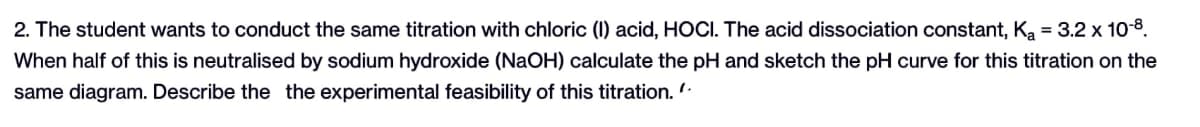 2. The student wants to conduct the same titration with chloric (1) acid, HOCI. The acid dissociation constant, K₂ = 3.2 x 10-8.
When half of this is neutralised by sodium hydroxide (NaOH) calculate the pH and sketch the pH curve for this titration on the
same diagram. Describe the the experimental feasibility of this titration.".