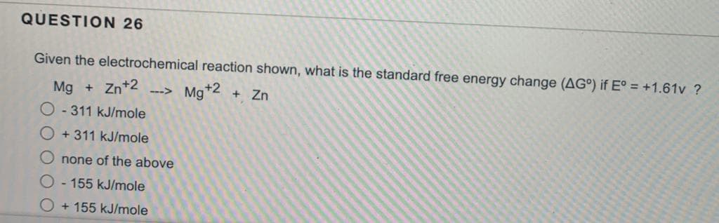 QUESTION 26
Given the electrochemical reaction shown, what is the standard free energy change (AG°) if E° = +1.61v ?
Mg + Zn +2 --> Mg +2 + Zn
O-311 kJ/mole
O +311 kJ/mole
none of the above
O-155 kJ/mole
O+155 kJ/mole