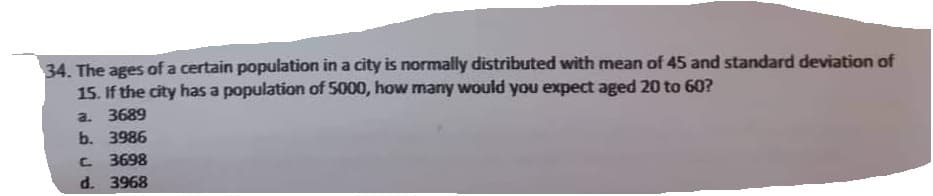 34. The ages of a certain population in a city is normally distributed with mean of 45 and standard deviation of
15. If the city has a population of 5000, how many would you expect aged 20 to 60?
a. 3689
b. 3986
C. 3698
d. 3968