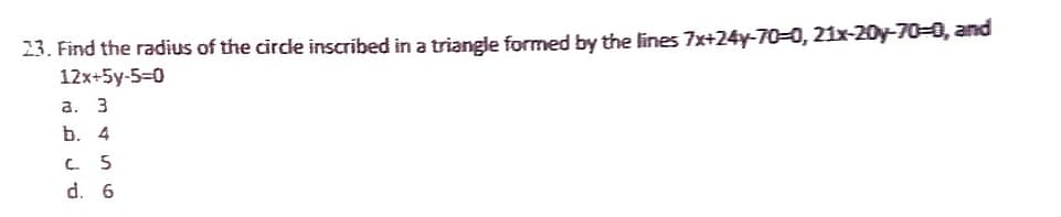 23. Find the radius of the circle inscribed in a triangle formed by the lines 7x+24y-70-0, 21x-20y-70-0, and
12x+5y-5-0
a. 3
b. 4
c. 5
d. 6