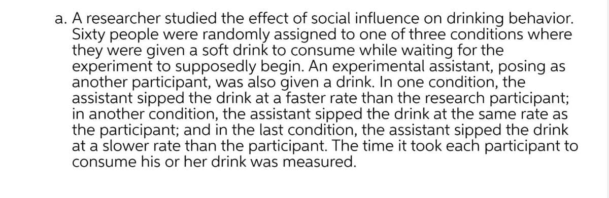 a. A researcher studied the effect of social influence on drinking behavior.
Sixty people were randomly assigned to one of three conditions where
they were given a soft drink to consume while waiting for the
experiment to supposedly begin. An experimental assistant, posing as
another participant, was also given a drink. In one condition, the
assistant sipped the drink at a faster rate than the research participant;
in another condition, the assistant sipped the drink at the same rate as
the participant; and in the last condition, the assistant sipped the drink
at a slower rate than the participant. The time it took each participant to
consume his or her drink was measured.
