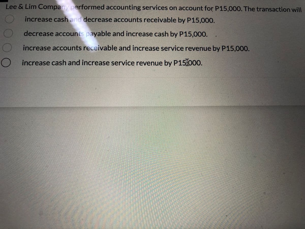 Lee & Lim Company performed accounting services on account for P15,000. The transaction will
increase cash and decrease accounts receivable by P15,000.
decrease accounts payable and increase cash by P15,000.
increase accounts receivable and increase service revenue by P15,000.
increase cash and increase service revenue by P151000.
000
O