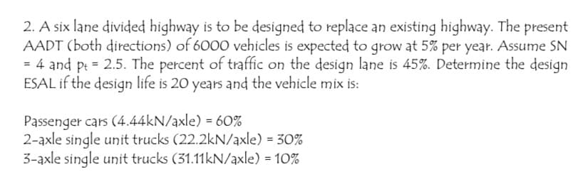 2. A six lane divided highway is to be designed to replace an existing highway. The present
AADT (both directions) of 6000 vehicles is expected to grow at 5% per year. Assume SN
= 4 and p = 2.5. The percent of traffic on the design lane is 45%. Determine the design
ESAL if the design life is 20 years and the vehicle mix is:
Passenger cars (4.44kN/axle) = 60%
2-axle single unit trucks (22.2kN/axle) = 30%
3-axle single unit trucks (31.11kN/axle) = 10%