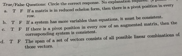 True/False Questions: Circle the correct response. No explanatic
T F Ifamatrix is in reduced echelon form, then there is a pivot position in every
a.
row.
D. T F If a system has more variables than equations, it must be consistent.
C. T F If there is a pivot position in every row of an augmented matrix, then the
с.
corresponding system is consistent.
d. T F The span of a set of vectors consists of all possible linear combinations of
those vectors.
