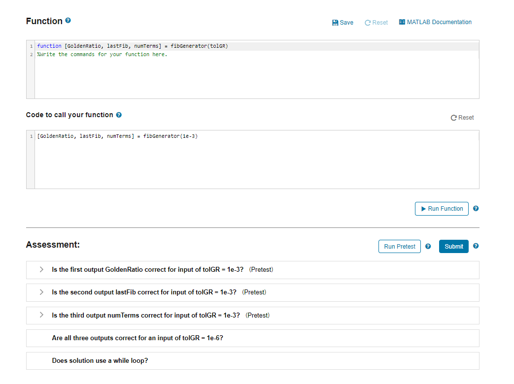 Function >
1 function [GoldenRatio, lastFib, numTerms] = fibGenerator (tolGR)
%write the commands for your function here.
Code to call your function >
1 [GoldenRatio, lastFib, numTerms] = fibGenerator (1e-3)
Assessment:
>
Is the first output GoldenRatio correct for input of tolGR = 1e-3? (Pretest)
>
Is the second output lastFib correct for input of toIGR = 1e-3? (Pretest)
>
Is the third output num Terms correct for input of tolGR = 1e-3? (Pretest)
Are all three outputs correct for an input of toIGR = 1e-6?
Does solution use a while loop?
Save
C Reset
EEMATLAB Documentation
Run Pretest
C Reset
▶ Run Function ?
Submit ?