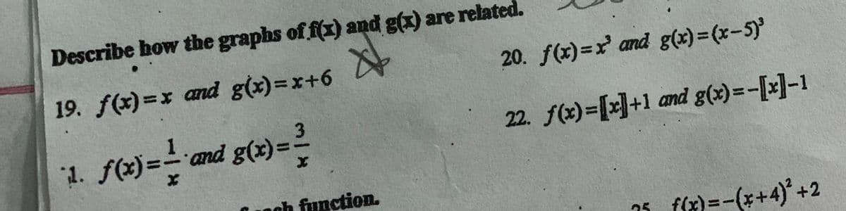 Describe how the graphs of f(x) and g(x) are related.
X
19. f(x)=x and g(x)=x+6
3
1. f(x)==-* and g(x) = ²/
noch function.
20. f(x)=x' and g(x)=(x-5)³
22. f(x)=[x]+1 and g(x)=-[x]-1
25
f(x) = -(x+4)² +2