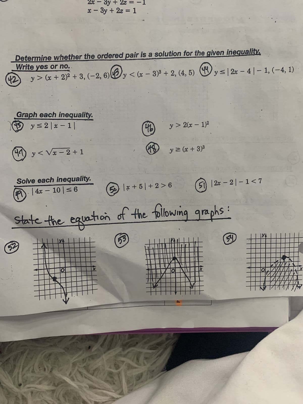 42
Determine whether the ordered pair is a solution for the given inequality.
Write yes or no.
y> (x + 2)² + 3, (-2, 6)y<(x-3)³ + 2, (4, 5)
Graph each inequality.
15 y≤2|x-1|
(41) y<√x −2+1
2x
x - 3y + 2z = 1
Solve each inequality.
1914x-10|≤6
52
O
-
X
46
53
State the equation of the following graphs:
48
x
y > 2(x - 1)²
y = (x + 3)³
50 +5/+2>6
of
P
M
y ≤|2x - 4-1, (-4, 1)
·
512x-2-1<7
X
54
O