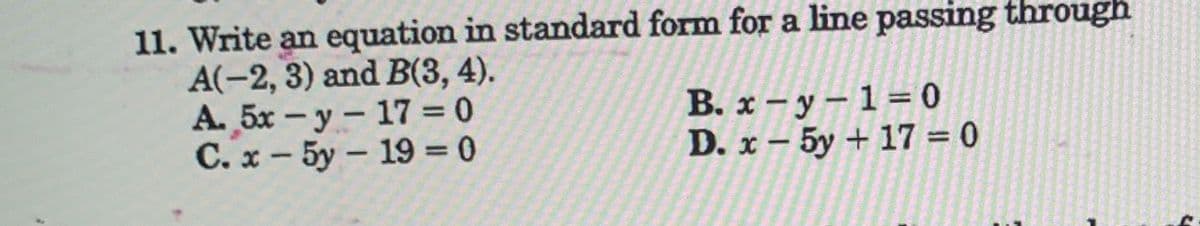 11. Write an equation in standard form for a line passing through
A(-2, 3) and B(3, 4).
A. 5x -y - 17 = 0
C. x - 5y- 19 = 0
B. x-y-1=0
D. x-5y + 17=0