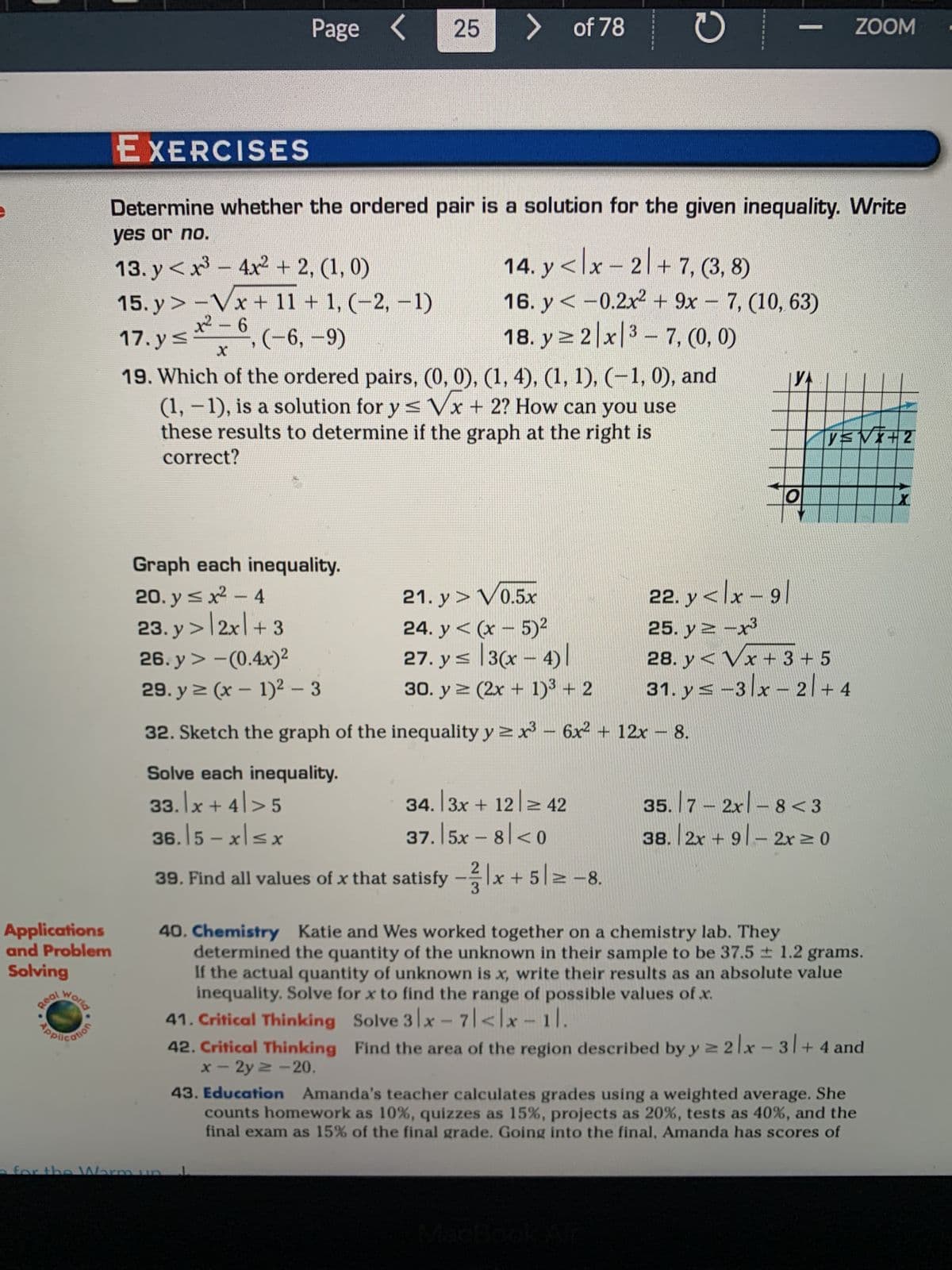 Applications
and Problem
Solving
Real
.
World
Cotion
EXERCISES
Page < 25
> of 78
Determine whether the ordered pair is a solution for the given inequality. Write
yes or no.
13. y<x³4x² + 2, (1, 0)
14. y<lx-2+7, (3, 8)
16. y< -0.2x² + 9x - 7, (10, 63)
18. y ≥ 2 x 3-7, (0, 0)
15. y>-Vx+ 11 + 1, (−2, −1)
x²-6
17.y≤
(-6, -9)
19. Which of the ordered pairs, (0, 0), (1, 4), (1, 1), (−1,0), and
-
(1, − 1), is a solution for y ≤ √x + 2? How can you use
these results to determine if the graph at the right is
correct?
Graph each inequality.
20. y ≤ x² - 4
23.y > 2x + 3
26. y> -(0.4x)²
29. y ≥ (x - 1)² - 3
32. Sketch the graph of the inequality y ≥x³ - 6x² + 12x - 8.
Solve each inequality.
33. x +4>5
36.15-x≤x
O
21. y > V0.5x
24. y< (x - 5)²
27. y ≤ 3(x-4)
30. y = (2x + 1)³ + 2
34. 3x + 12 ≥ 42
37.|5x − 8/<0
T
2
39. Find all values of x that satisfy -x + 512-8.
ZOOM
H
y≤√x+2
22. y<lx-91
25. y=-x³
28. y< Vx+ 3 + 5
31. ys -3x - 2 + 4
35.7 -2xl-8 <3
38. 2x + 91-2x ≥ 0
40. Chemistry Katie and Wes worked together on a chemistry lab. They
determined the quantity of the unknown in their sample to be 37.5 ± 1.2 grams.
If the actual quantity of unknown is x, write their results as an absolute value
inequality. Solve for x to find the range of possible values of x.
41. Critical Thinking Solve 3 x-7|<lx-11.
42. Critical Thinking Find the area of the region described by y ≥ 2x - 3| + 4 and
x-2y = -20.
43. Education Amanda's teacher calculates grades using a weighted average. She
counts homework as 10%, quizzes as 15%, projects as 20%, tests as 40%, and the
final exam as 15% of the final grade. Going into the final, Amanda has scores of