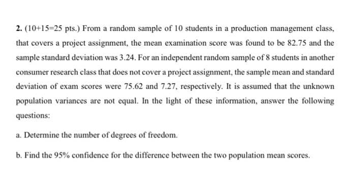 2. (10+15=25 pts.) From a random sample of 10 students in a production management class,
that covers a project assignment, the mean examination score was found to be 82.75 and the
sample standard deviation was 3.24. For an independent random sample of 8 students in another
consumer research class that does not cover a project assignment, the sample mean and standard
deviation of exam scores were 75.62 and 7.27, respectively. It is assumed that the unknown
population variances are not equal. In the light of these information, answer the following
questions:
a. Determine the number of degrees of freedom.
b. Find the 95% confidence for the difference between the two population mean scores.
