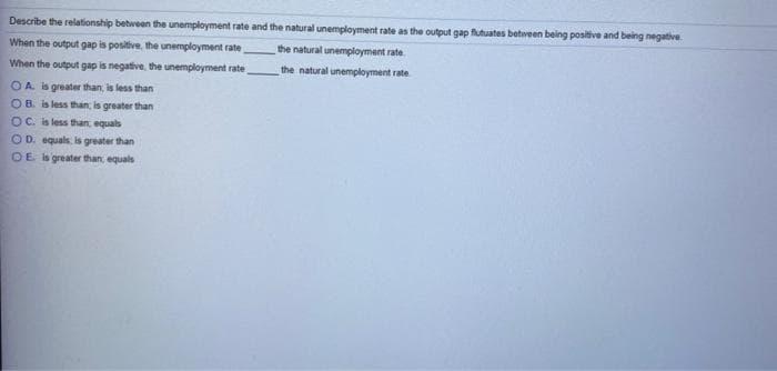 Describe the relationship between the unemployment rate and the natural unemployment rate as the output gap flutuates between being positive and being negative
When the output gap is positive, the unemployment rate
the natural unemployment rate
When the output gap is negative, the unemployment rate
the natural unemployment rate
O A is greater than, is less than
OB. is less than, is greater than
OC. is less than equals
O D. equals. is greater than
OE is greater than, equals
