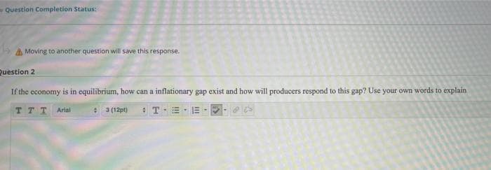 -Question Completion Status:
A Moving to another question will save this response.
Question 2
If the economy is in equilibrium, how can a inflationary gap exist and how will producers respond to this gap? Use your own words to explain
TTT Arial
* 3 (12pt)
*T-E- E
