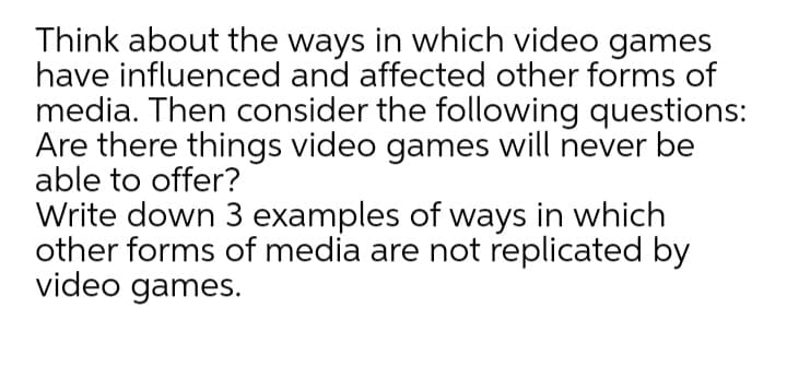 Think about the ways in which video games
have influenced and affected other forms of
media. Then consider the following questions:
Are there things video games will never be
able to offer?
Write down 3 examples of ways in which
other forms of media are not replicated by
video games.
