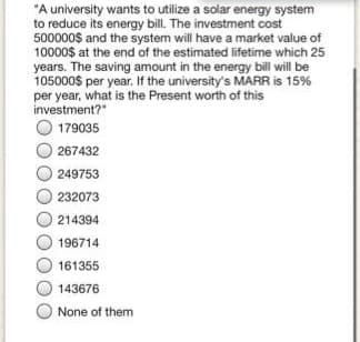 "A university wants to utilize a solar energy system
to reduce its energy bill. The investment cost
500000$ and the system will have a market value of
10000$ at the end of the estimated lifetime which 25
years. The saving amount in the energy bill will be
105000$ per year. If the university's MARR is 15%
per year, what is the Present worth of this
investment?"
179035
267432
249753
232073
214394
196714
161355
143676
None of them
